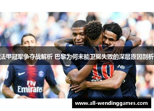 法甲冠军争夺战解析 巴黎为何未能卫冕失败的深层原因剖析