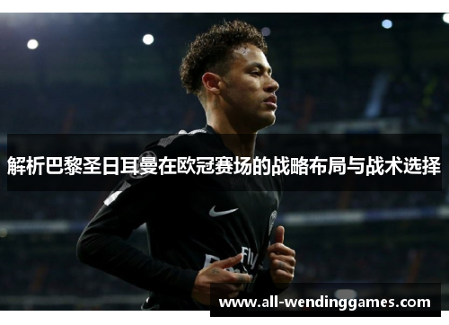 解析巴黎圣日耳曼在欧冠赛场的战略布局与战术选择 解析巴黎圣日耳曼在欧冠赛场的战略布局与战术选择