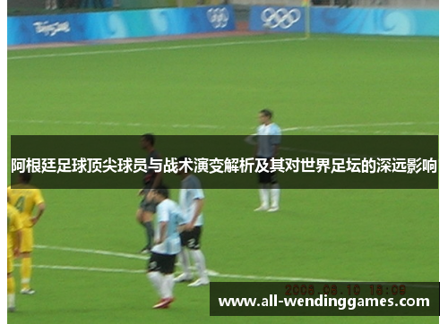 阿根廷足球顶尖球员与战术演变解析及其对世界足坛的深远影响 阿根廷足球顶尖球员与战术演变解析及其对世界足坛的深远影响
